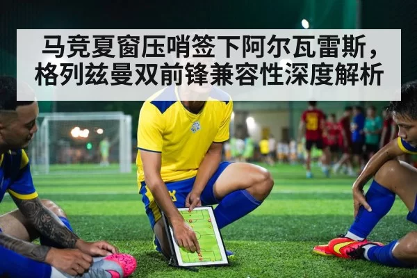 马竞夏窗压哨签下阿尔瓦雷斯,格列兹曼双前锋兼容性深度解析