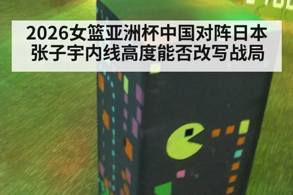 2026女篮亚洲杯中国对阵日本张子宇内线高度能否改写战局